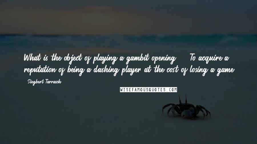 Siegbert Tarrasch Quotes: What is the object of playing a gambit opening? ... To acquire a reputation of being a dashing player at the cost of losing a game