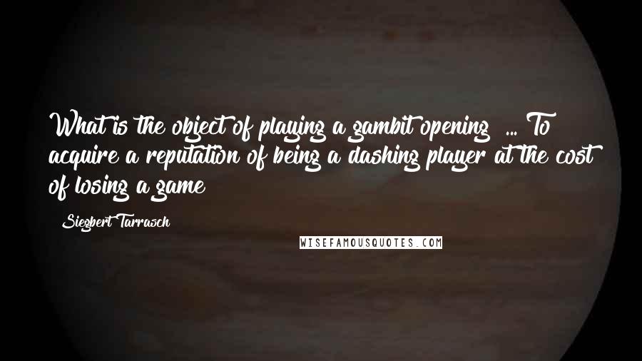 Siegbert Tarrasch Quotes: What is the object of playing a gambit opening? ... To acquire a reputation of being a dashing player at the cost of losing a game