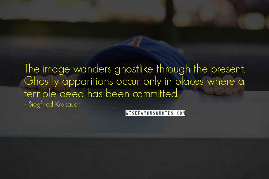 Siegfried Kracauer Quotes: The image wanders ghostlike through the present. Ghostly apparitions occur only in places where a terrible deed has been committed.