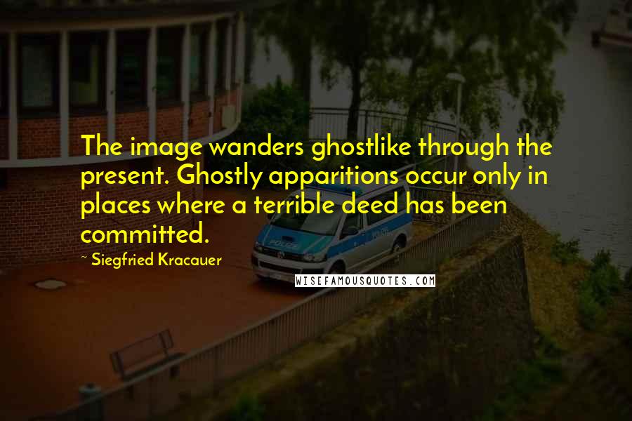 Siegfried Kracauer Quotes: The image wanders ghostlike through the present. Ghostly apparitions occur only in places where a terrible deed has been committed.