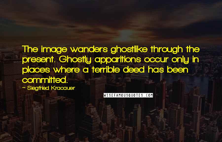 Siegfried Kracauer Quotes: The image wanders ghostlike through the present. Ghostly apparitions occur only in places where a terrible deed has been committed.