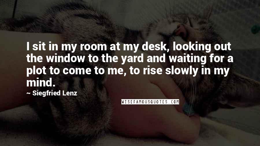Siegfried Lenz Quotes: I sit in my room at my desk, looking out the window to the yard and waiting for a plot to come to me, to rise slowly in my mind.