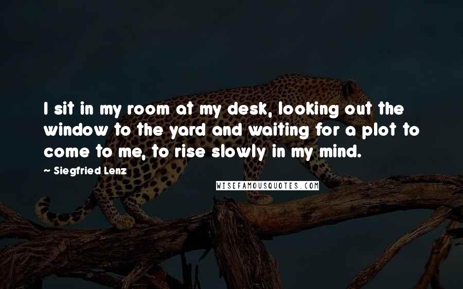 Siegfried Lenz Quotes: I sit in my room at my desk, looking out the window to the yard and waiting for a plot to come to me, to rise slowly in my mind.