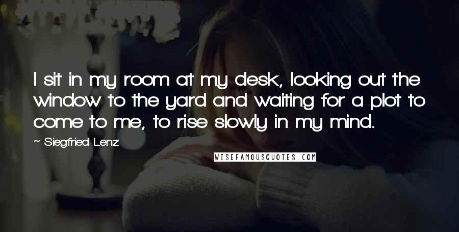 Siegfried Lenz Quotes: I sit in my room at my desk, looking out the window to the yard and waiting for a plot to come to me, to rise slowly in my mind.