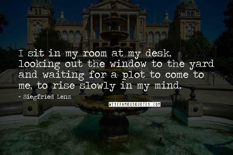 Siegfried Lenz Quotes: I sit in my room at my desk, looking out the window to the yard and waiting for a plot to come to me, to rise slowly in my mind.