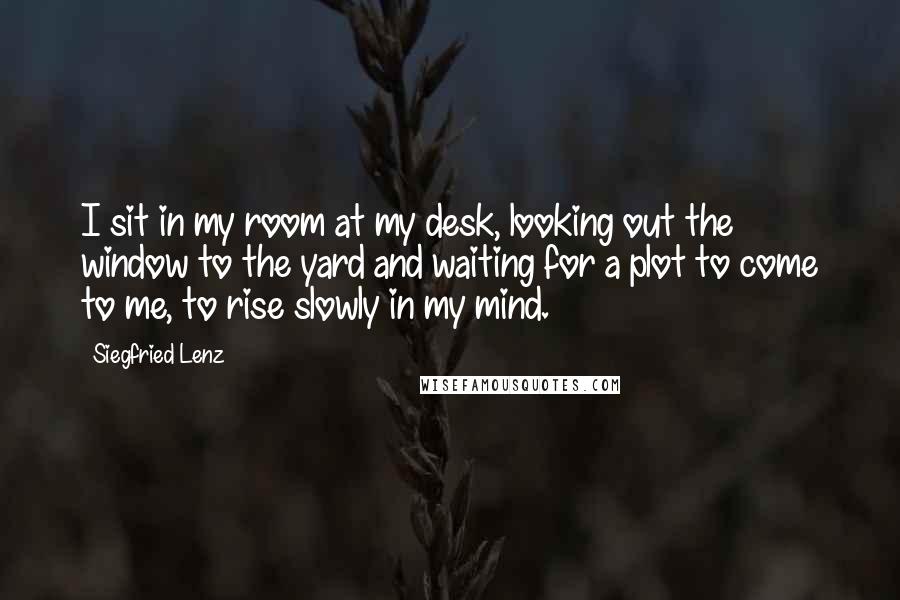 Siegfried Lenz Quotes: I sit in my room at my desk, looking out the window to the yard and waiting for a plot to come to me, to rise slowly in my mind.