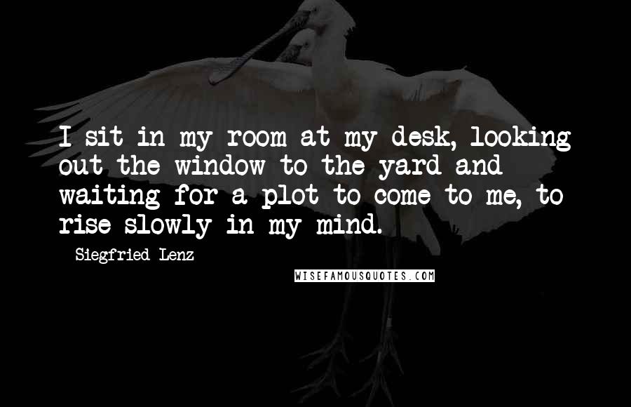 Siegfried Lenz Quotes: I sit in my room at my desk, looking out the window to the yard and waiting for a plot to come to me, to rise slowly in my mind.