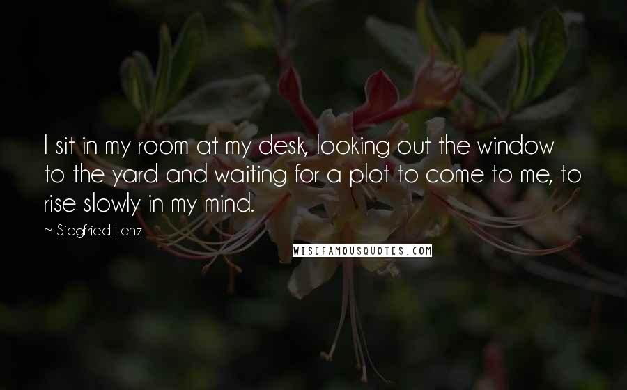 Siegfried Lenz Quotes: I sit in my room at my desk, looking out the window to the yard and waiting for a plot to come to me, to rise slowly in my mind.