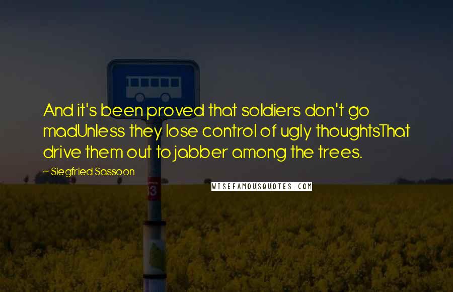 Siegfried Sassoon Quotes: And it's been proved that soldiers don't go madUnless they lose control of ugly thoughtsThat drive them out to jabber among the trees.