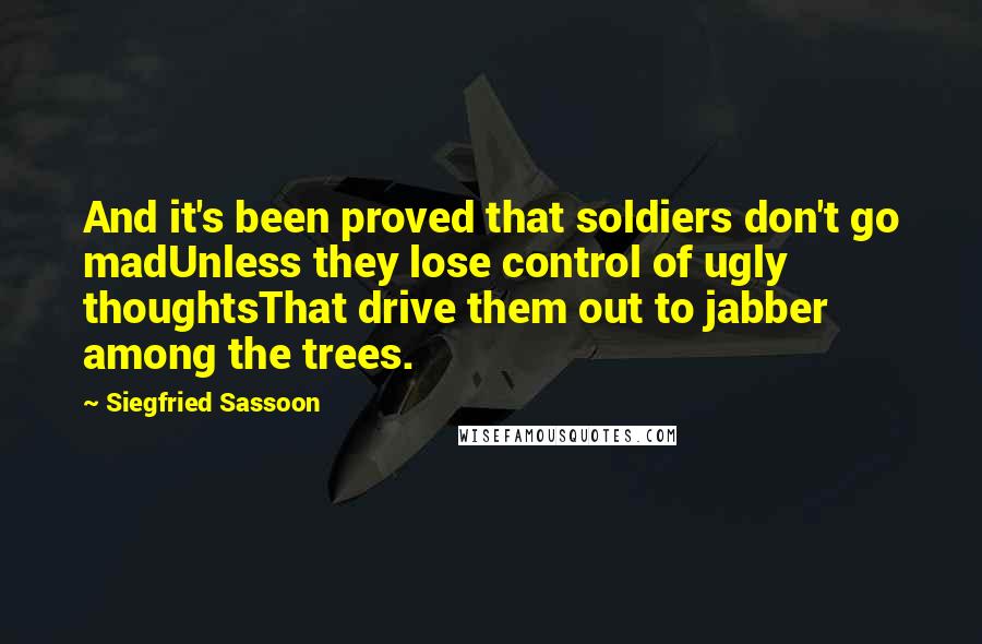 Siegfried Sassoon Quotes: And it's been proved that soldiers don't go madUnless they lose control of ugly thoughtsThat drive them out to jabber among the trees.