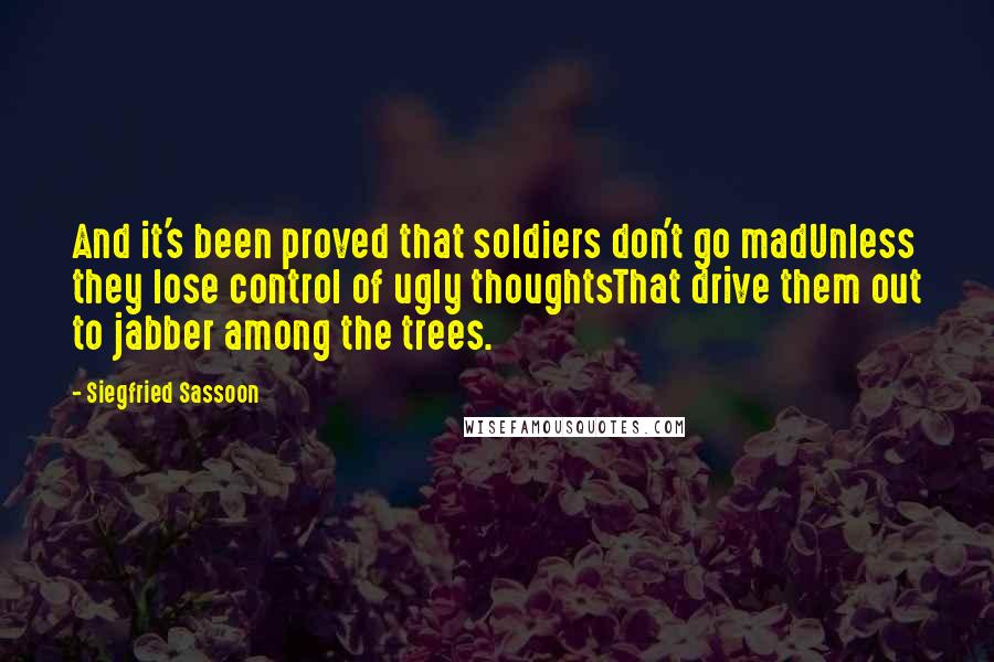 Siegfried Sassoon Quotes: And it's been proved that soldiers don't go madUnless they lose control of ugly thoughtsThat drive them out to jabber among the trees.