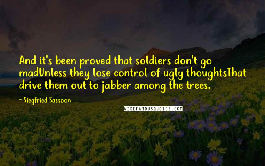 Siegfried Sassoon Quotes: And it's been proved that soldiers don't go madUnless they lose control of ugly thoughtsThat drive them out to jabber among the trees.