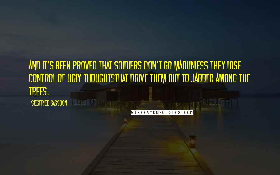 Siegfried Sassoon Quotes: And it's been proved that soldiers don't go madUnless they lose control of ugly thoughtsThat drive them out to jabber among the trees.