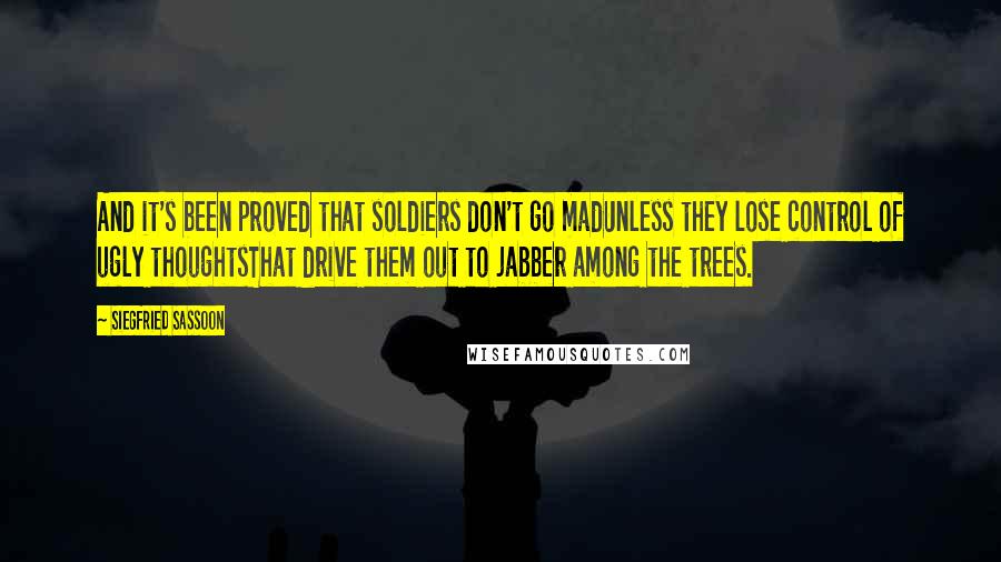 Siegfried Sassoon Quotes: And it's been proved that soldiers don't go madUnless they lose control of ugly thoughtsThat drive them out to jabber among the trees.