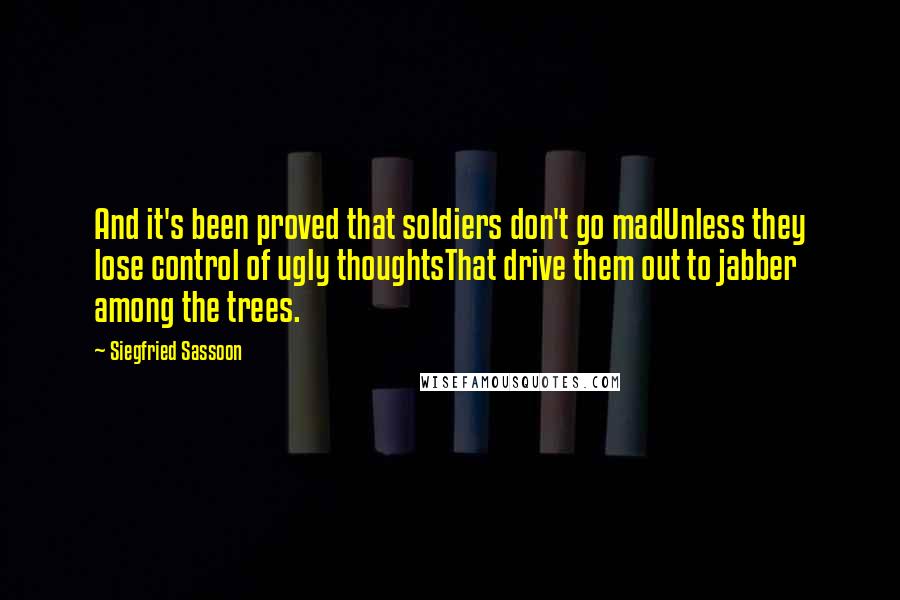 Siegfried Sassoon Quotes: And it's been proved that soldiers don't go madUnless they lose control of ugly thoughtsThat drive them out to jabber among the trees.