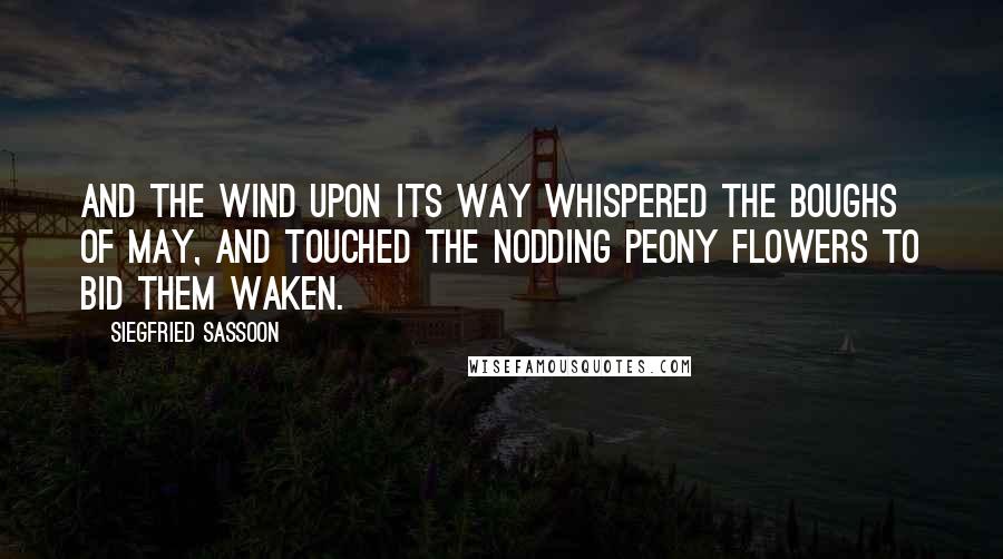 Siegfried Sassoon Quotes: And the wind upon its way whispered the boughs of May, And touched the nodding peony flowers to bid them waken.