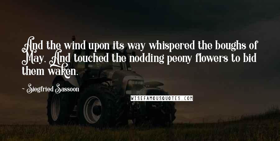 Siegfried Sassoon Quotes: And the wind upon its way whispered the boughs of May, And touched the nodding peony flowers to bid them waken.