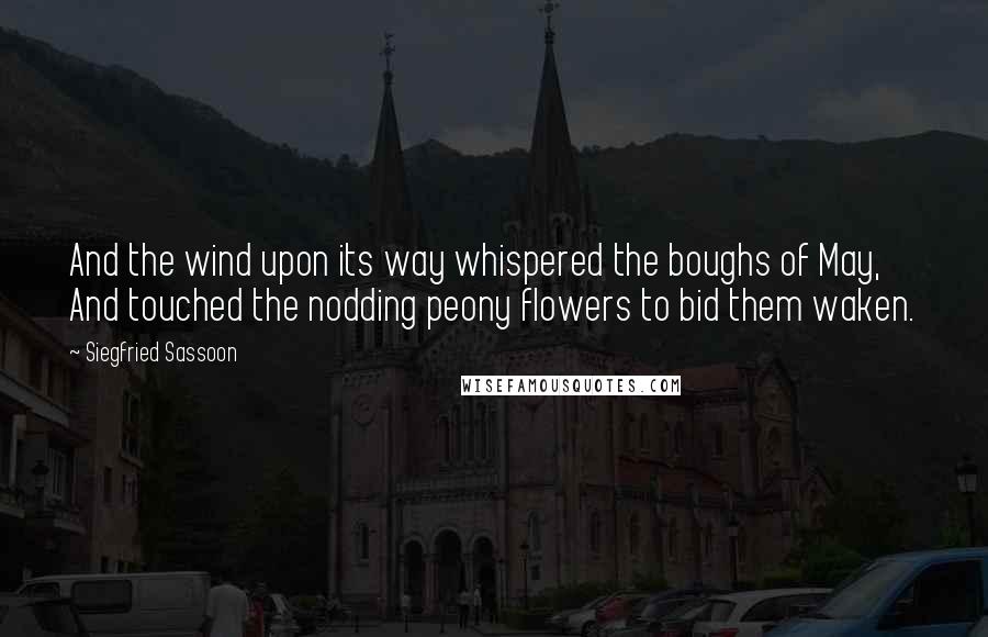 Siegfried Sassoon Quotes: And the wind upon its way whispered the boughs of May, And touched the nodding peony flowers to bid them waken.