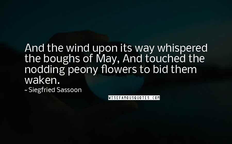 Siegfried Sassoon Quotes: And the wind upon its way whispered the boughs of May, And touched the nodding peony flowers to bid them waken.