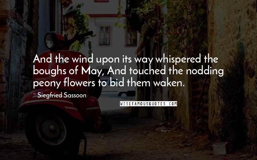 Siegfried Sassoon Quotes: And the wind upon its way whispered the boughs of May, And touched the nodding peony flowers to bid them waken.