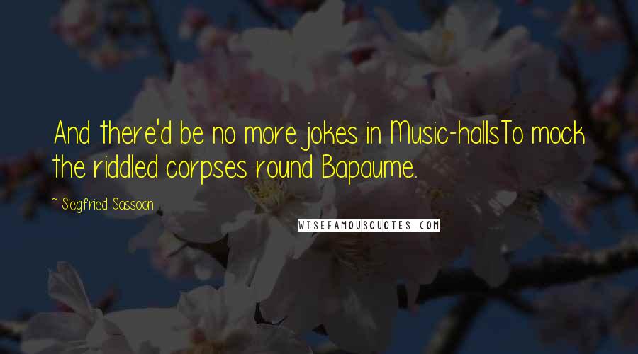 Siegfried Sassoon Quotes: And there'd be no more jokes in Music-hallsTo mock the riddled corpses round Bapaume.