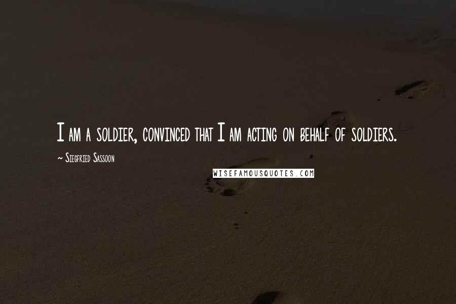 Siegfried Sassoon Quotes: I am a soldier, convinced that I am acting on behalf of soldiers.