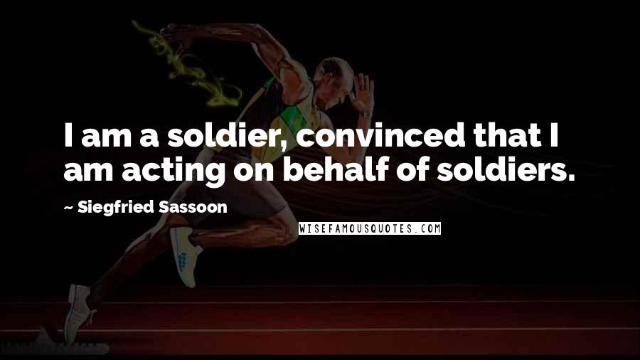 Siegfried Sassoon Quotes: I am a soldier, convinced that I am acting on behalf of soldiers.