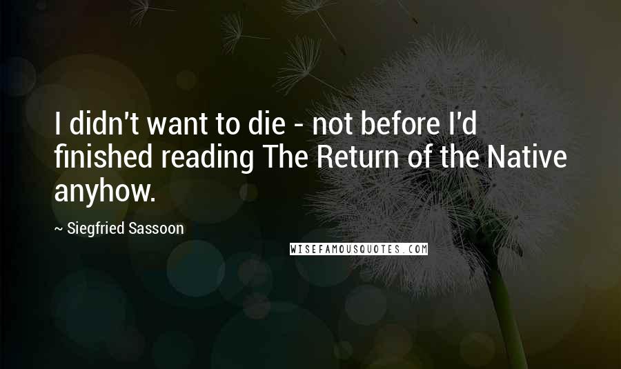 Siegfried Sassoon Quotes: I didn't want to die - not before I'd finished reading The Return of the Native anyhow.