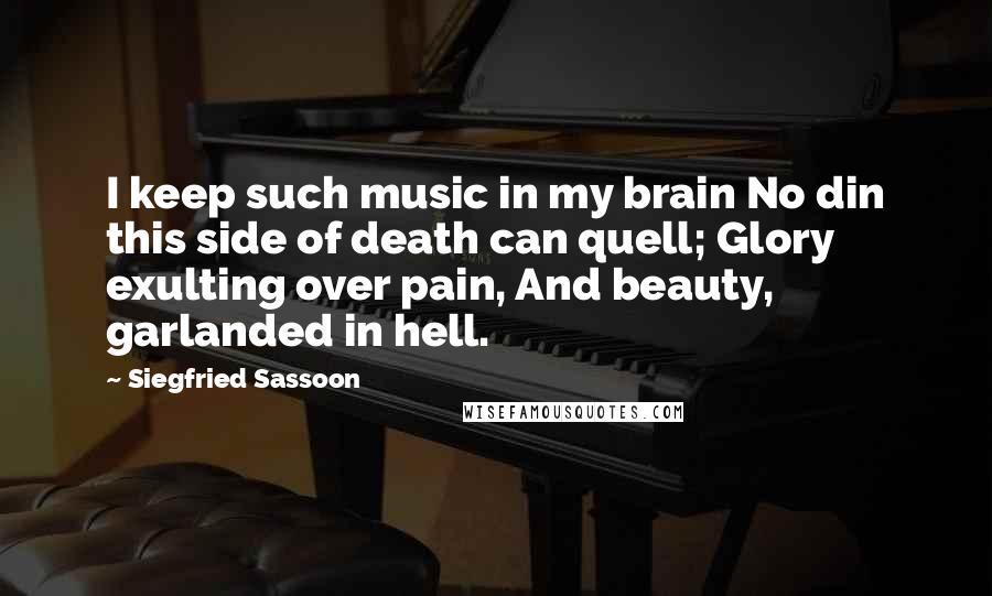 Siegfried Sassoon Quotes: I keep such music in my brain No din this side of death can quell; Glory exulting over pain, And beauty, garlanded in hell.