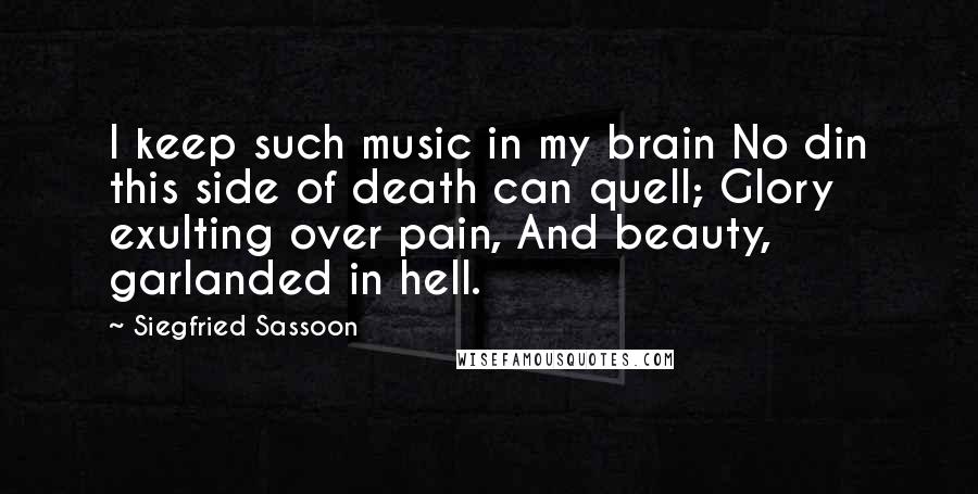 Siegfried Sassoon Quotes: I keep such music in my brain No din this side of death can quell; Glory exulting over pain, And beauty, garlanded in hell.