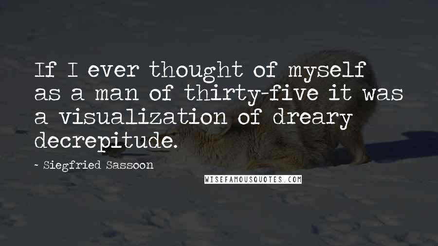 Siegfried Sassoon Quotes: If I ever thought of myself as a man of thirty-five it was a visualization of dreary decrepitude.