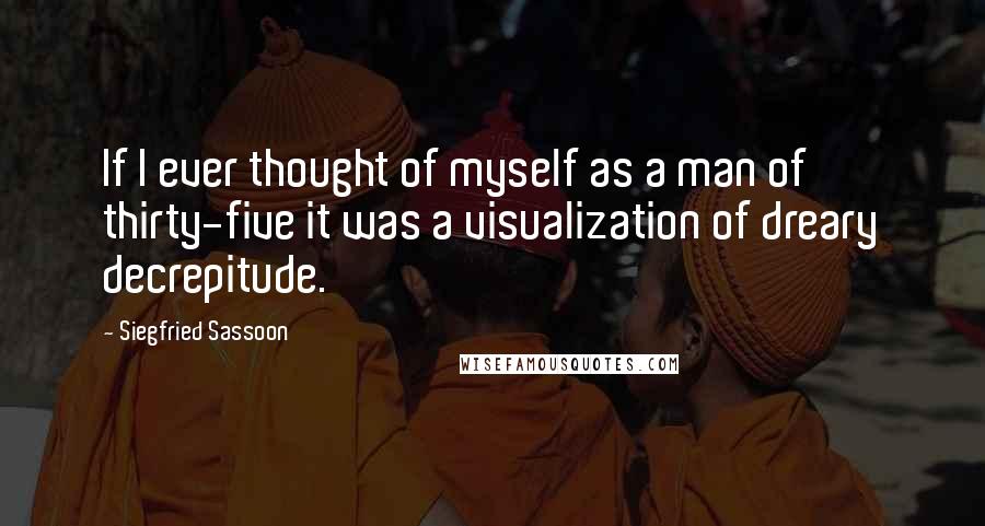 Siegfried Sassoon Quotes: If I ever thought of myself as a man of thirty-five it was a visualization of dreary decrepitude.