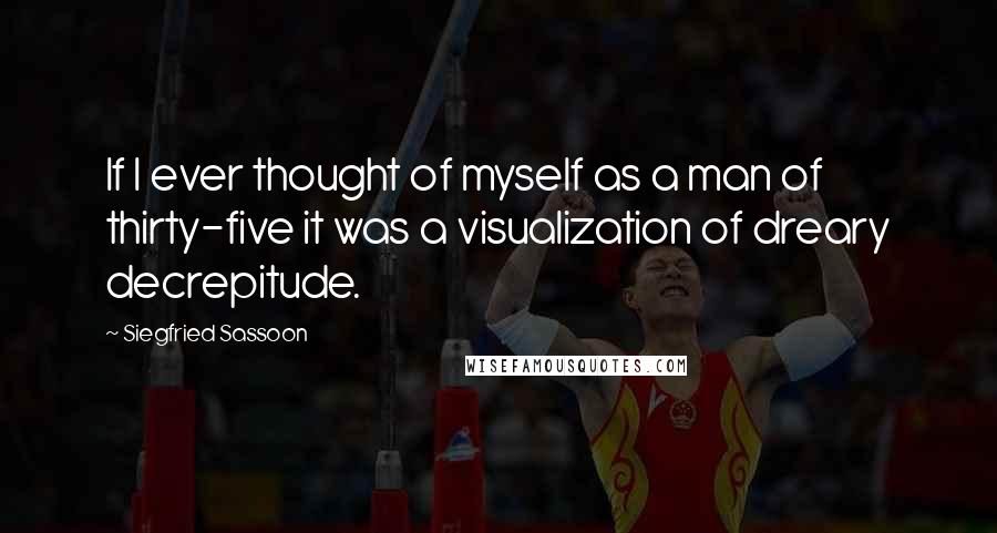 Siegfried Sassoon Quotes: If I ever thought of myself as a man of thirty-five it was a visualization of dreary decrepitude.