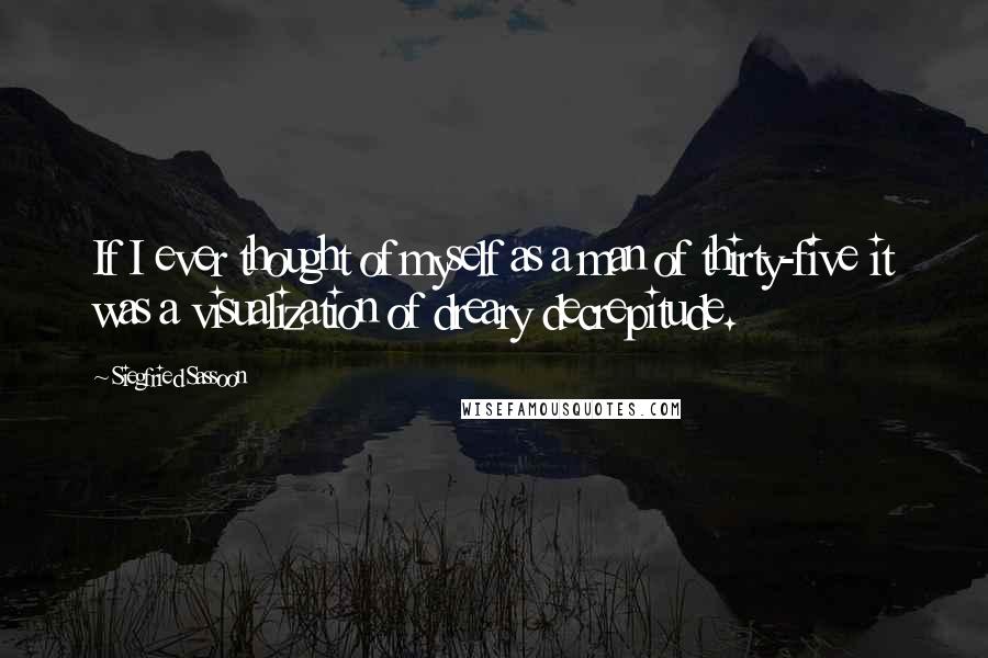 Siegfried Sassoon Quotes: If I ever thought of myself as a man of thirty-five it was a visualization of dreary decrepitude.