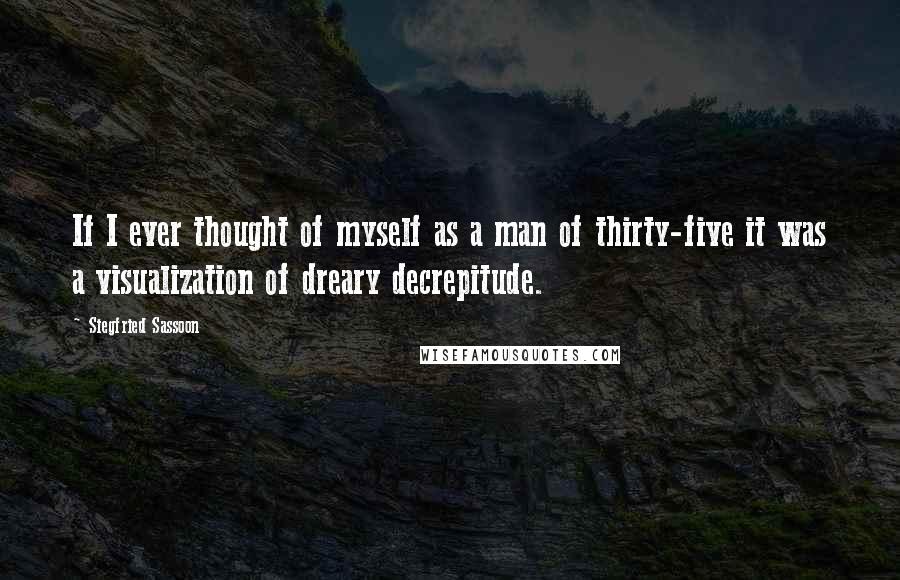 Siegfried Sassoon Quotes: If I ever thought of myself as a man of thirty-five it was a visualization of dreary decrepitude.