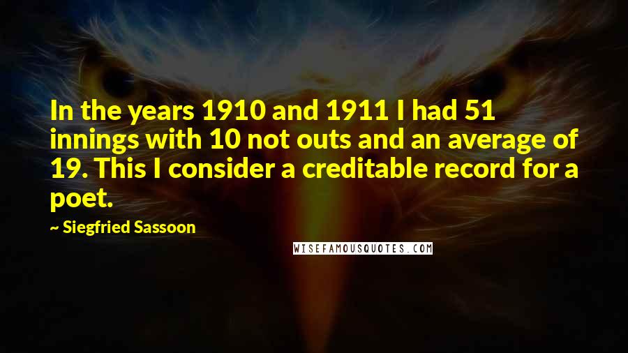 Siegfried Sassoon Quotes: In the years 1910 and 1911 I had 51 innings with 10 not outs and an average of 19. This I consider a creditable record for a poet.