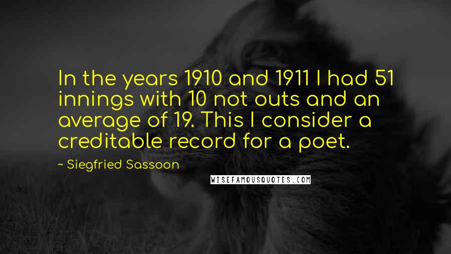 Siegfried Sassoon Quotes: In the years 1910 and 1911 I had 51 innings with 10 not outs and an average of 19. This I consider a creditable record for a poet.