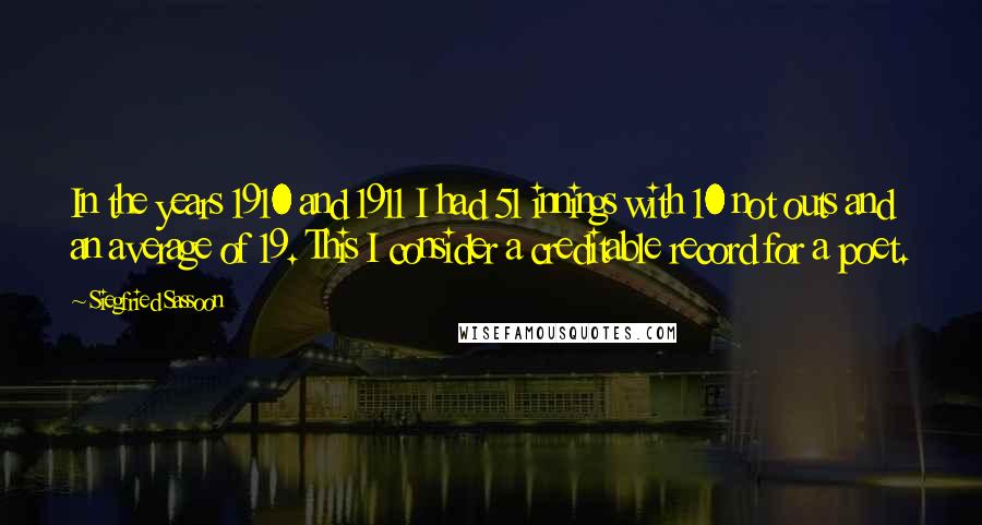 Siegfried Sassoon Quotes: In the years 1910 and 1911 I had 51 innings with 10 not outs and an average of 19. This I consider a creditable record for a poet.