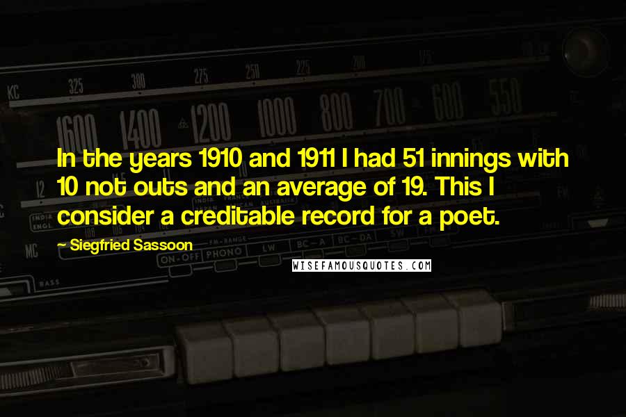 Siegfried Sassoon Quotes: In the years 1910 and 1911 I had 51 innings with 10 not outs and an average of 19. This I consider a creditable record for a poet.