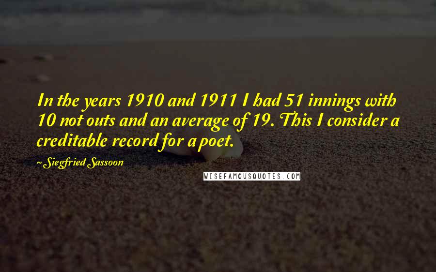 Siegfried Sassoon Quotes: In the years 1910 and 1911 I had 51 innings with 10 not outs and an average of 19. This I consider a creditable record for a poet.