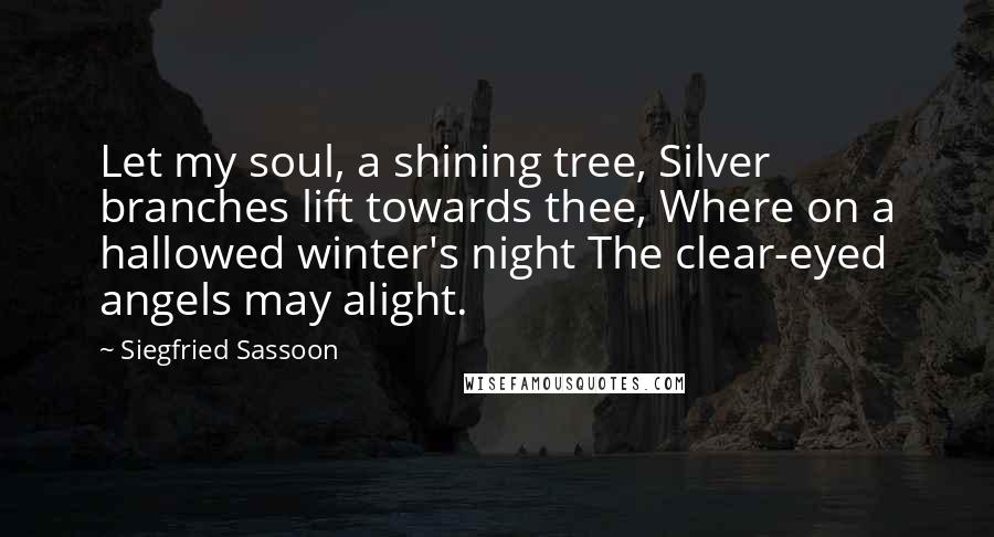 Siegfried Sassoon Quotes: Let my soul, a shining tree, Silver branches lift towards thee, Where on a hallowed winter's night The clear-eyed angels may alight.