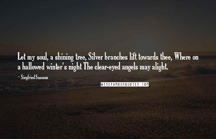 Siegfried Sassoon Quotes: Let my soul, a shining tree, Silver branches lift towards thee, Where on a hallowed winter's night The clear-eyed angels may alight.