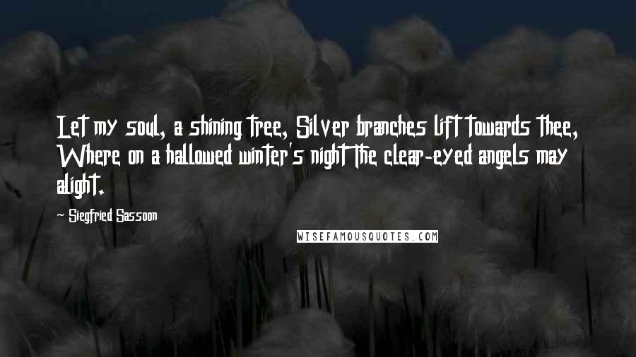 Siegfried Sassoon Quotes: Let my soul, a shining tree, Silver branches lift towards thee, Where on a hallowed winter's night The clear-eyed angels may alight.