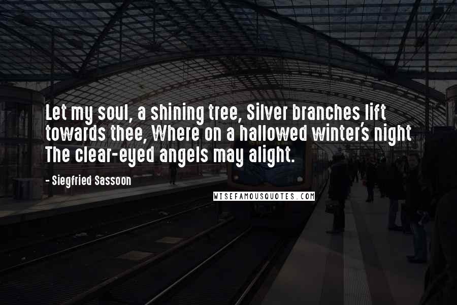 Siegfried Sassoon Quotes: Let my soul, a shining tree, Silver branches lift towards thee, Where on a hallowed winter's night The clear-eyed angels may alight.