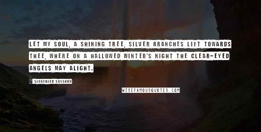 Siegfried Sassoon Quotes: Let my soul, a shining tree, Silver branches lift towards thee, Where on a hallowed winter's night The clear-eyed angels may alight.