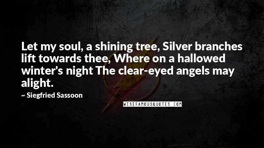 Siegfried Sassoon Quotes: Let my soul, a shining tree, Silver branches lift towards thee, Where on a hallowed winter's night The clear-eyed angels may alight.