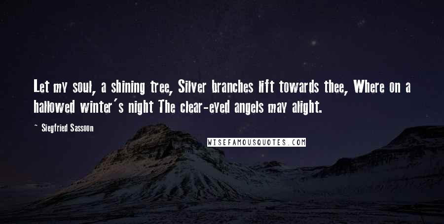 Siegfried Sassoon Quotes: Let my soul, a shining tree, Silver branches lift towards thee, Where on a hallowed winter's night The clear-eyed angels may alight.