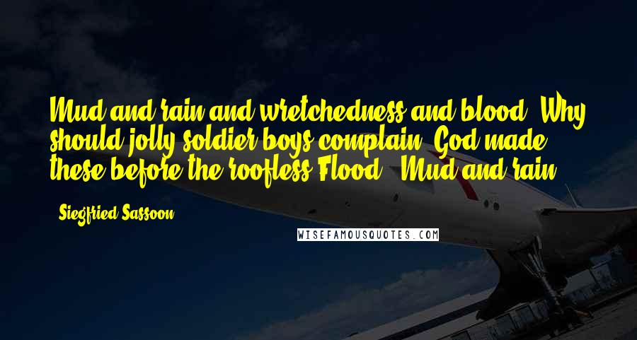 Siegfried Sassoon Quotes: Mud and rain and wretchedness and blood. Why should jolly soldier-boys complain? God made these before the roofless Flood - Mud and rain.