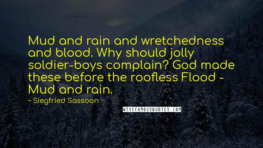 Siegfried Sassoon Quotes: Mud and rain and wretchedness and blood. Why should jolly soldier-boys complain? God made these before the roofless Flood - Mud and rain.