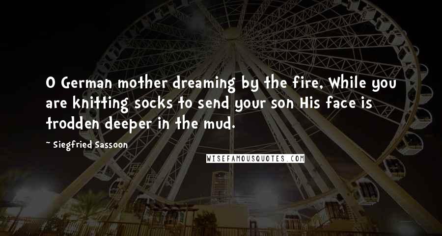 Siegfried Sassoon Quotes: O German mother dreaming by the fire, While you are knitting socks to send your son His face is trodden deeper in the mud.